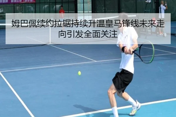 姆巴佩续约拉锯持续升温皇马锋线未来走向引发全面关注