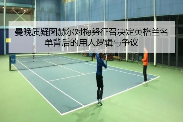 曼晚质疑图赫尔对梅努征召决定英格兰名单背后的用人逻辑与争议